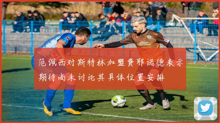 范佩西对斯特林加盟费耶诺德表示期待尚未讨论其具体位置安排