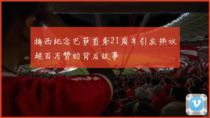 梅西纪念巴萨首秀21周年引发热议超百万赞的背后故事