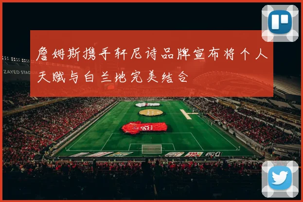 詹姆斯携手轩尼诗品牌宣布将个人天赋与白兰地完美结合