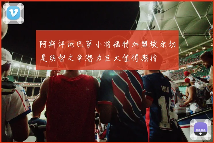 阿斯评论巴萨小将福特加盟埃尔切是明智之举潜力巨大值得期待