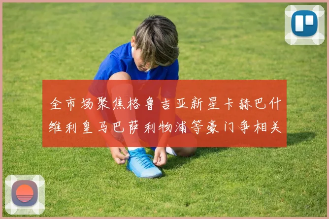 全市场聚焦格鲁吉亚新星卡赫巴什维利皇马巴萨利物浦等豪门争相关注