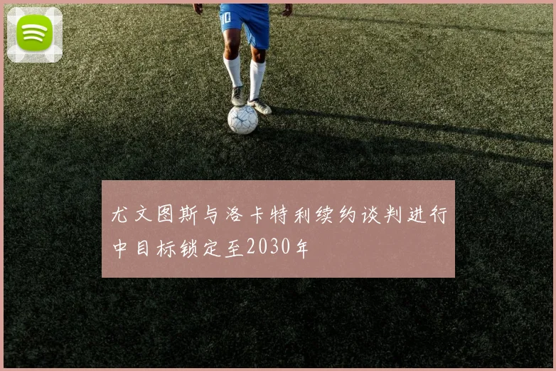 尤文图斯与洛卡特利续约谈判进行中目标锁定至2030年