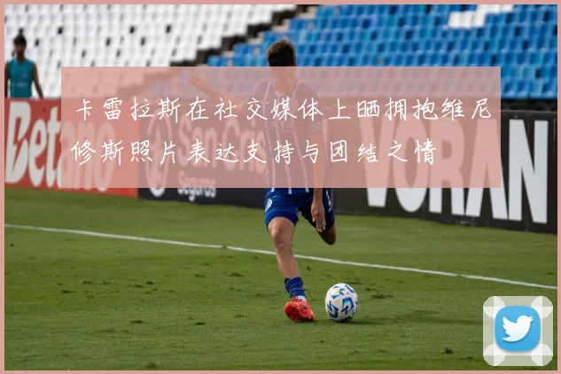 卡雷拉斯在社交媒体上晒拥抱维尼修斯照片表达支持与团结之情