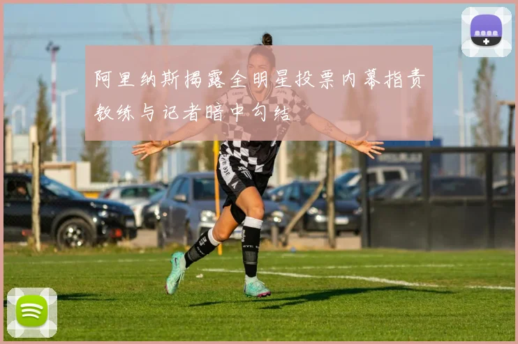 阿里纳斯揭露全明星投票内幕指责教练与记者暗中勾结