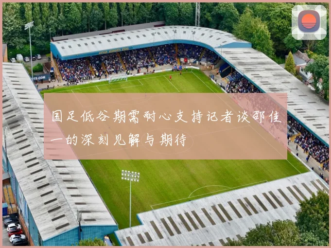 国足低谷期需耐心支持记者谈邵佳一的深刻见解与期待