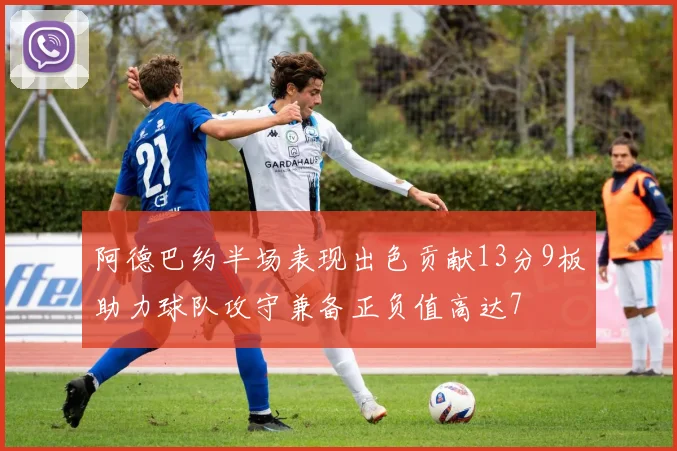 阿德巴约半场表现出色贡献13分9板助力球队攻守兼备正负值高达7