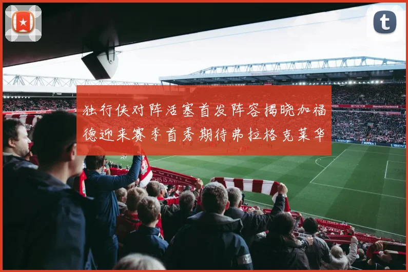 独行侠对阵活塞首发阵容揭晓加福德迎来赛季首秀期待弗拉格克莱华盛顿克里斯蒂表现