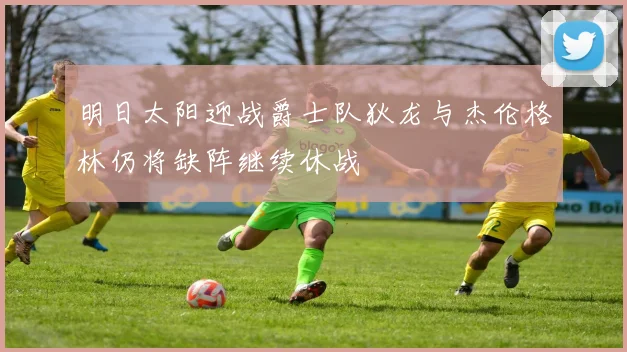 明日太阳迎战爵士队狄龙与杰伦格林仍将缺阵继续休战