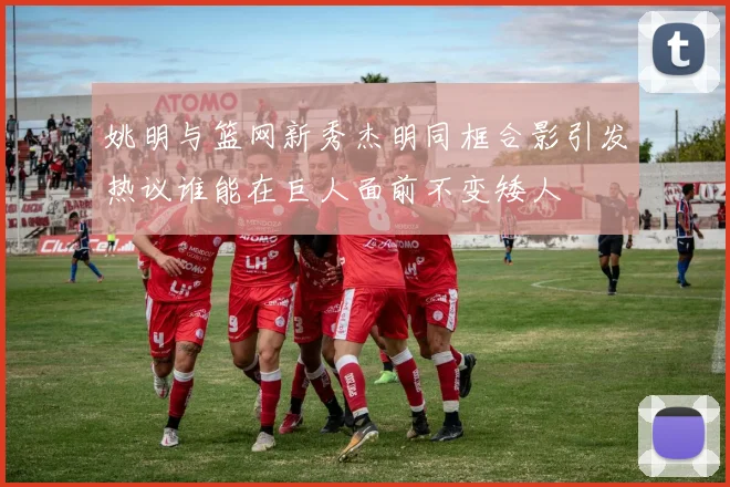 姚明与篮网新秀杰明同框合影引发热议谁能在巨人面前不变矮人