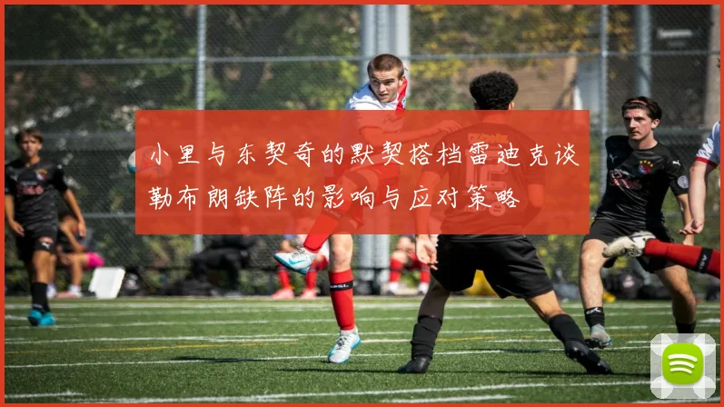 小里与东契奇的默契搭档雷迪克谈勒布朗缺阵的影响与应对策略