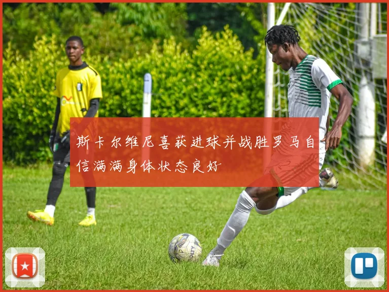 斯卡尔维尼喜获进球并战胜罗马自信满满身体状态良好