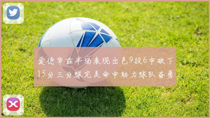 爱德华兹半场表现出色9投6中砍下15分三分球完美命中助力球队奋勇争先