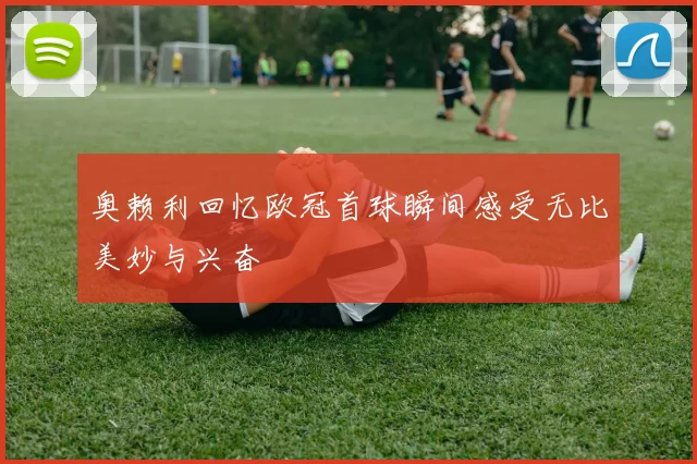 奥赖利回忆欧冠首球瞬间感受无比美妙与兴奋